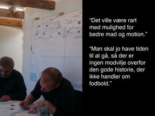 “Det ville være rart
                          med mulighed for
“Det ville være rart med mulighed for bedre
                          bedre mad og motion.”
mad og motion.”
                            “Man skal jo have tiden
“Man skal jo have tiden til at gå, så der er
                            til at gå, så der er
ingen modvilje overfor den gode historie, der
                            ingen modvilje overfor
ikke handler om fodbold.”
                            den gode historie, der
                            ikke handler om
                            fodbold.”
 