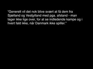 “Generelt vil det nok blive svært at få dem fra
Sjælland og Vestjylland med pga. afstand - man
tager ikke lige over, for at se indledende kampe og i
hvert fald ikke, når Danmark ikke spiller.”
 