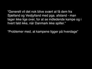 “Generelt vil det nok blive svært at få dem fra
Sjælland og Vestjylland med pga. afstand - man
tager ikke lige over, for at se indledende kampe og i
hvert fald ikke, når Danmark ikke spiller.”

“Problemer med, at kampene ligger på hverdage”
 