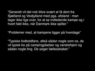 “Generelt vil det nok blive svært at få dem fra
Sjælland og Vestjylland med pga. afstand - man
tager ikke lige over, for at se indledende kampe og i
hvert fald ikke, når Danmark ikke spiller.”

“Problemer med, at kampene ligger på hverdage”

“Typiske fodboldfans, altså sådan nogle som os, de
vil typisk bo på campingpladser og vandrehjem og
sådan nogle ting. De søger fællesskabet.”
 