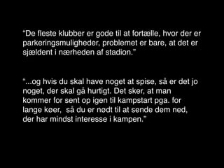 “De ﬂeste klubber er gode til at fortælle, hvor der er
parkeringsmuligheder, problemet er bare, at det er
sjældent i nærheden af stadion.”


“...og hvis du skal have noget at spise, så er det jo
noget, der skal gå hurtigt. Det sker, at man
kommer for sent op igen til kampstart pga. for
lange køer, så du er nødt til at sende dem ned,
der har mindst interesse i kampen.”
 