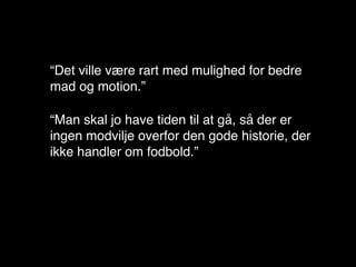 “Det ville være rart med mulighed for bedre
mad og motion.”

“Man skal jo have tiden til at gå, så der er
ingen modvilje overfor den gode historie, der
ikke handler om fodbold.”
 