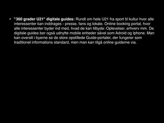 •   "360 grader U21" digitale guides: Rundt om hele U21 fra sport til kultur hvor alle
    interessenter kan inddrages - presse, fans og lokale. Online booking portal, hvor
    alle interessenter byder ind med, hvad de kan tilbyde: Oplevelser, erhverv mm. De
    digitale guides bør også udnytte mobile enheder såvel som Adroid og Iphone. Man
    kan overalt i byerne se de store opstillede Guide-portaler, der fungerer som
    traditionel informations standard, men man kan tilgå online guiderne via.
 