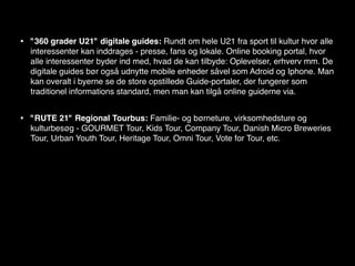 •   "360 grader U21" digitale guides: Rundt om hele U21 fra sport til kultur hvor alle
    interessenter kan inddrages - presse, fans og lokale. Online booking portal, hvor
    alle interessenter byder ind med, hvad de kan tilbyde: Oplevelser, erhverv mm. De
    digitale guides bør også udnytte mobile enheder såvel som Adroid og Iphone. Man
    kan overalt i byerne se de store opstillede Guide-portaler, der fungerer som
    traditionel informations standard, men man kan tilgå online guiderne via.


•   "RUTE 21" Regional Tourbus: Familie- og børneture, virksomhedsture og
    kulturbesøg - GOURMET Tour, Kids Tour, Company Tour, Danish Micro Breweries
    Tour, Urban Youth Tour, Heritage Tour, Omni Tour, Vote for Tour, etc.
 