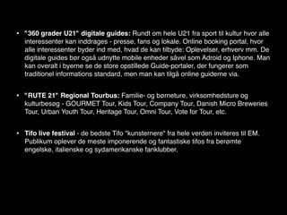 •   "360 grader U21" digitale guides: Rundt om hele U21 fra sport til kultur hvor alle
    interessenter kan inddrages - presse, fans og lokale. Online booking portal, hvor
    alle interessenter byder ind med, hvad de kan tilbyde: Oplevelser, erhverv mm. De
    digitale guides bør også udnytte mobile enheder såvel som Adroid og Iphone. Man
    kan overalt i byerne se de store opstillede Guide-portaler, der fungerer som
    traditionel informations standard, men man kan tilgå online guiderne via.


•   "RUTE 21" Regional Tourbus: Familie- og børneture, virksomhedsture og
    kulturbesøg - GOURMET Tour, Kids Tour, Company Tour, Danish Micro Breweries
    Tour, Urban Youth Tour, Heritage Tour, Omni Tour, Vote for Tour, etc.


•   Tifo live festival - de bedste Tifo "kunsternere" fra hele verden inviteres til EM.
    Publikum oplever de meste imponerende og fantastiske tifos fra berømte
    engelske, italienske og sydamerikanske fanklubber.
 