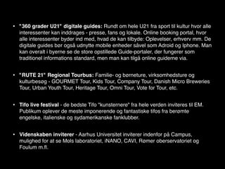 •   "360 grader U21" digitale guides: Rundt om hele U21 fra sport til kultur hvor alle
    interessenter kan inddrages - presse, fans og lokale. Online booking portal, hvor
    alle interessenter byder ind med, hvad de kan tilbyde: Oplevelser, erhverv mm. De
    digitale guides bør også udnytte mobile enheder såvel som Adroid og Iphone. Man
    kan overalt i byerne se de store opstillede Guide-portaler, der fungerer som
    traditionel informations standard, men man kan tilgå online guiderne via.


•   "RUTE 21" Regional Tourbus: Familie- og børneture, virksomhedsture og
    kulturbesøg - GOURMET Tour, Kids Tour, Company Tour, Danish Micro Breweries
    Tour, Urban Youth Tour, Heritage Tour, Omni Tour, Vote for Tour, etc.


•   Tifo live festival - de bedste Tifo "kunsternere" fra hele verden inviteres til EM.
    Publikum oplever de meste imponerende og fantastiske tifos fra berømte
    engelske, italienske og sydamerikanske fanklubber.


•   Videnskaben inviterer - Aarhus Universitet inviterer indenfor på Campus,
    mulighed for at se Mols laboratoriet, iNANO, CAVI, Rømer oberservatoriet og
    Foulum m.ﬂ.
 