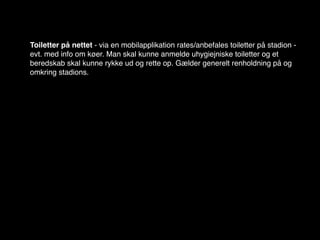 Toiletter på nettet - via en mobilapplikation rates/anbefales toiletter på stadion -
evt. med info om køer. Man skal kunne anmelde uhygiejniske toiletter og et
beredskab skal kunne rykke ud og rette op. Gælder generelt renholdning på og
omkring stadions.
 