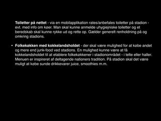 Toiletter på nettet - via en mobilapplikation rates/anbefales toiletter på stadion -
    evt. med info om køer. Man skal kunne anmelde uhygiejniske toiletter og et
    beredskab skal kunne rykke ud og rette op. Gælder generelt renholdning på og
    omkring stadions.

•   Folkekøkken med kokkelandsholdet - der skal være mulighed for at købe andet
    og mere end junk-food ved stadions. En mulighed kunne være at få
    kokkelandsholdet til at etablere folkekøkkener i stadionområdet - i telte eller haller.
    Menuen er inspireret af deltagende nationers tradition. På stadion skal det være
    muligt at købe sunde drikkevarer juice, smoothies m.m.
 