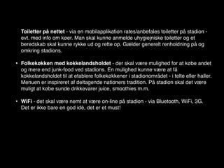 Toiletter på nettet - via en mobilapplikation rates/anbefales toiletter på stadion -
    evt. med info om køer. Man skal kunne anmelde uhygiejniske toiletter og et
    beredskab skal kunne rykke ud og rette op. Gælder generelt renholdning på og
    omkring stadions.

•   Folkekøkken med kokkelandsholdet - der skal være mulighed for at købe andet
    og mere end junk-food ved stadions. En mulighed kunne være at få
    kokkelandsholdet til at etablere folkekøkkener i stadionområdet - i telte eller haller.
    Menuen er inspireret af deltagende nationers tradition. På stadion skal det være
    muligt at købe sunde drikkevarer juice, smoothies m.m.

•   WiFi - det skal være nemt at være on-line på stadion - via Bluetooth, WiFi, 3G.
    Det er ikke bare en god idé, det er et must!
 