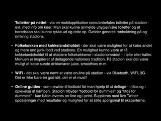 Toiletter på nettet - via en mobilapplikation rates/anbefales toiletter på stadion -
    evt. med info om køer. Man skal kunne anmelde uhygiejniske toiletter og et
    beredskab skal kunne rykke ud og rette op. Gælder generelt renholdning på og
    omkring stadions.

•   Folkekøkken med kokkelandsholdet - der skal være mulighed for at købe andet
    og mere end junk-food ved stadions. En mulighed kunne være at få
    kokkelandsholdet til at etablere folkekøkkener i stadionområdet - i telte eller haller.
    Menuen er inspireret af deltagende nationers tradition. På stadion skal det være
    muligt at købe sunde drikkevarer juice, smoothies m.m.

•   WiFi - det skal være nemt at være on-line på stadion - via Bluetooth, WiFi, 3G.
    Det er ikke bare en god idé, det er et must!

•   Online guides - som newbie til fodbold får man hjælp til at deltage - i tifos og i
    oplevelse af kampen. Stadion tilbyder "fodbold for dummies" og "tifos for
    dummies" - kan både leveres on-line og i print. Suppleres med live Twitter
    opdateringer med resultater og mulighed for at stille spørgsmål til eksperterne.
 