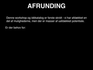 AFRUNDING
Denne workshop og idékatalog er første skridt - vi har afdækket en
del af mulighederne, men der er masser af uafdækket potentiale.

Er der behov for:
 