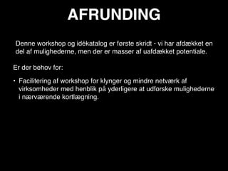 AFRUNDING
Denne workshop og idékatalog er første skridt - vi har afdækket en
del af mulighederne, men der er masser af uafdækket potentiale.

Er der behov for:

• Facilitering af workshop for klynger og mindre netværk af
  virksomheder med henblik på yderligere at udforske mulighederne
  i nærværende kortlægning.
 