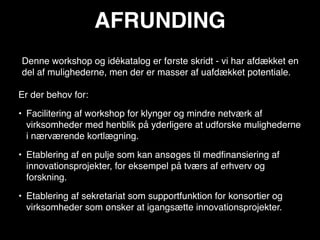 AFRUNDING
Denne workshop og idékatalog er første skridt - vi har afdækket en
del af mulighederne, men der er masser af uafdækket potentiale.

Er der behov for:

• Facilitering af workshop for klynger og mindre netværk af
  virksomheder med henblik på yderligere at udforske mulighederne
  i nærværende kortlægning.

• Etablering af en pulje som kan ansøges til medﬁnansiering af
  innovationsprojekter, for eksempel på tværs af erhverv og
  forskning.

• Etablering af sekretariat som supportfunktion for konsortier og
  virksomheder som ønsker at igangsætte innovationsprojekter.
 