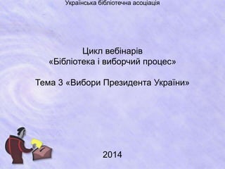 Українська бібліотечна асоціація 
Цикл вебінарів 
«Бібліотека і виборчий процес» 
Тема 3 «Вибори Президента України» 
2014 
 