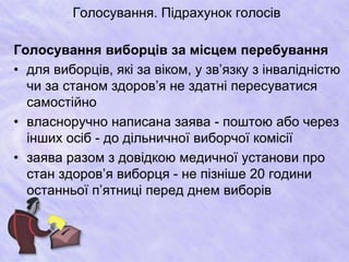 Голосування. Підрахунок голосів 
Голосування виборців за місцем перебування 
• для виборців, які за віком, у зв’язку з інвалідністю 
чи за станом здоров’я не здатні пересуватися 
самостійно 
• власноручно написана заява - поштою або через 
інших осіб - до дільничної виборчої комісії 
• заява разом з довідкою медичної установи про 
стан здоров’я виборця - не пізніше 20 години 
останньої п’ятниці перед днем виборів 
 