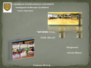 Investigación de Mercado I (Cualitativa)
CARIBBEAN INTERNATIONAL UNIVERSITY
Profesor Angel Nuñez
Integrante:
García Mayru
Caracas, 18.07.15
“INFORME FINAL”
“GYM- RELAX”
 