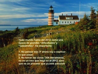 Todo mundo habla del 2012 como una 
época de grandes “dificultades”y 
"catástrofes". Es importante: 
1. No pensar eso (Y ahora voy a explicar 
lo que pasa) 
2. No tomar las cosas TAN literalmente, 
no es un tren que llega en el 2012, sino 
que es un proceso que ya está pasando 
 
