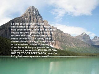 Lo que está pasando es que 
ahora estamos adquiriendo mucho 
más poder mental, pero con ese poder 
llega la responsabilidad, tenemos la 
responsabilidad de enfocarnos en 
cosas benéficas para todos, no en 
destrucciones. Si seguimos haciendo 
rezos masivos (subconscientes) 
al ver las noticias y al pensar en 
tragedias y sobre todo EN UNA FECHA 
QUE YA TODOS ACEPTARON como “el 
fin” ¿Qué crees que va a pasar? 
 