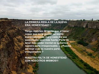 LA PRIMERA REGLA DE LA NUEVA 
ERA: HONESTIDAD!! ! 
Tengo reportes de gente que al hacer 
cosas que no le gustan se siente 
extremadamente mal y cada día ese 
sentimiento será más fuerte. Parte de 
tener más poder mental es quitarnos 
nuestra parte irresponsable. .. ¿Puedes 
adivinar cuál es nuestra parte 
irresponsable ? 
NUESTRA FALTA DE HONESTIDAD 
CON NOSOTROS MISMOS!!! 
 