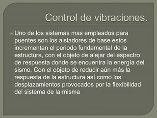  Uno de los sistemas mas empleados para
puentes son los aisladores de base estos
incrementan el periodo fundamental de la
estructura, con el objeto de alejar del espectro
de respuesta donde se encuentra la energía del
sismo. Con el objeto de reducir aún más la
respuesta de la estructura así como los
desplazamientos provocados por la flexibilidad
del sistema de la misma
 