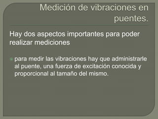Hay dos aspectos importantes para poder
realizar mediciones
 para medir las vibraciones hay que administrarle
al puente, una fuerza de excitación conocida y
proporcional al tamaño del mismo.
 