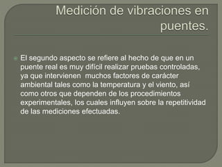  El segundo aspecto se refiere al hecho de que en un
puente real es muy difícil realizar pruebas controladas,
ya que intervienen muchos factores de carácter
ambiental tales como la temperatura y el viento, así
como otros que dependen de los procedimientos
experimentales, los cuales influyen sobre la repetitividad
de las mediciones efectuadas.
 
