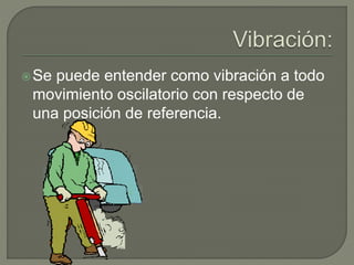 Se puede entender como vibración a todo
movimiento oscilatorio con respecto de
una posición de referencia.
 
