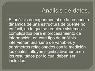 El análisis de experimental de la respuesta
dinámica de una estructura de puente no
es fácil, en la que se requiere sistemas
complicados para el procesamiento de
información, en este tipo de análisis
intervienen una serie de variables y
parámetros relacionados con la medición
los cuales influyen significativamente en
los resultados por lo cual deben ser
incluidos.
 