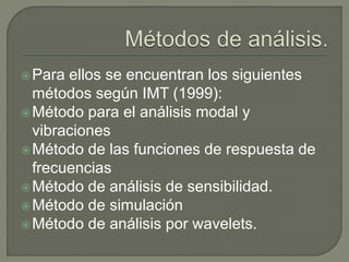 Para ellos se encuentran los siguientes
métodos según IMT (1999):
Método para el análisis modal y
vibraciones
Método de las funciones de respuesta de
frecuencias
Método de análisis de sensibilidad.
Método de simulación
Método de análisis por wavelets.
 