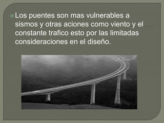 Los puentes son mas vulnerables a
sismos y otras aciones como viento y el
constante trafico esto por las limitadas
consideraciones en el diseño.
 