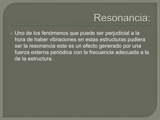  Uno de los fenómenos que puede ser perjudicial a la
hora de haber vibraciones en estas estructuras pudiera
ser la resonancia este es un efecto generado por una
fuerza externa periódica con la frecuencia adecuada a la
de la estructura.
 