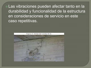 Las vibraciones pueden afectar tanto en la
durabilidad y funcionalidad de la estructura
en consideraciones de servicio en este
caso repetitivas.
 