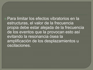 Para limitar los efectos vibratorios en la
estructuras, el valor de la frecuencia
propia debe estar alejada de la frecuencia
de los eventos que la provocan esto así
evitando la resonancia ósea la
amplificación de los desplazamientos u
oscilaciones.
 