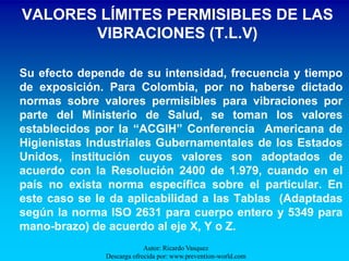 VALORES LÍMITES PERMISIBLES DE LAS
       VIBRACIONES (T.L.V)

Su efecto depende de su intensidad, frecuencia y tiempo
de exposición. Para Colombia, por no haberse dictado
normas sobre valores permisibles para vibraciones por
parte del Ministerio de Salud, se toman los valores
establecidos por la “ACGIH” Conferencia Americana de
Higienistas Industriales Gubernamentales de los Estados
Unidos, institución cuyos valores son adoptados de
acuerdo con la Resolución 2400 de 1.979, cuando en el
país no exista norma específica sobre el particular. En
este caso se le da aplicabilidad a las Tablas (Adaptadas
según la norma ISO 2631 para cuerpo entero y 5349 para
mano-brazo) de acuerdo al eje X, Y o Z.
                           Autor: Ricardo Vasquez
              Descarga ofrecida por: www.prevention-world.com
 