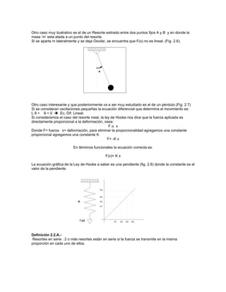 Otro caso muy ilustrativo es el de un Resorte estirado entre dos puntos fijos A y B y en donde la
masa ‘m’ esta atada a un punto del resorte.
Si se aparta m lateralmente y se deja Oscilar, se encuentra que F(x) no es lineal. (Fig. 2.6).




Otro caso interesante y que posteriormente va a ser muy estudiado es el de un péndulo (Fig. 2.7)
Si se consideran oscilaciones pequeñas la ecuación diferencial que determina el movimiento es:
L θ + θ = 0  Ec, Dif. Lineal.
Si consideramos el caso del resorte ineal, la ley de Hooke nos dice que la fuerza aplicada es
directamente proporcional a la deformación, osea:
                                                 Fα x
Donde F= fuerza x= deformación, para eliminar la proporcionalidad agregamos una constante
proporcional agregamos una constante K
                                                F= -K x

                         En términos funcionales la ecuación correcta es:

                                             F(x)= K x

La ecuación gráfica de la Ley de Hooke a saber es una pendiente (fig. 2.8) donde la constante es el
valor de la pendiente.




Definición 2.2.A.-
Resortes en serie : 2 o más resortes están en serie si la fuerza se transmite en la misma
proporción en cada uno de ellos.
 