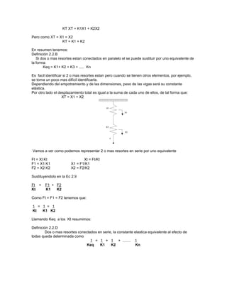 KT XT = K1X1 + K2X2

Pero como XT = X1 = X2
                KT = K1 + K2

En resumen tenemos:
Definición 2.2.B
   Si dos o mas resortes estan conectados en paralelo el se puede sustituir por uno equivalente de
la forma:
       Keq = K1+ K2 + K3 + ..... Kn

Es facil identificar si 2 o mas resortes estan pero cuando se tienen otros elementos, por ejemplo,
se torna un poco mas difícil identificarla.
Dependiendo del empotramiento y de las dimensiones, peso de las vigas será su constante
elástica.
Por otro lado el desplazamiento total es igual a la suma de cada uno de ellos, de tal forma que:
                    XT = X1 + X2




Vamos a ver como podemos representar 2 o mas resortes en serie por uno equivalente

Ft = Xt Kt                     Xt = Ft/Kt
F1 = X1 K1              X1 = F1/K1
F2 = X2 K2              X2 = F2/K2

Sustituyendolo en la Ec 2.9

Ft =    F1 + F2
Kt      K1   K2

Como Ft = F1 = F2 tenemos que:

1 = 1 = 1
Kt  K1 K2

Llamando Keq a los Kt resumimos:

Definición 2.2.D
        Dos o mas resortes conectados en serie, la constante elastica equivalente al efecto de
todas queda determinada como
                                  1 = 1 + 1 + ........ 1
                               Keq     K1     K2              Kn
 
