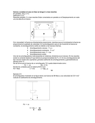 Vamos a analizar el caso en Que se tenga 2 o mas resortes
En paralelo. (Fig. 2.11)
Definición 2.2.C
Resortes paralelo: 2 o mas resortes Estan conectados en paralelo si el Desplazamiento en cada
uno de ellos Es el mismo.




Con viscosidad, la fuerza es directamente proporcional, mientras que en la turbulenta la fuerza es
proporcional al cuadrado de velocidad. En la amortiguación sera (o de Coulomb) la fuerza es
constante, el amortiguamiento solido es debido a las fuerzas internas.
                     • Amortiguamiento viscoso F α x
                     • Amortiguamiento turbulento F α x2
                     • Amortiguamiento seco F = cte
                     • Amortiguamiento solido
Uno de los amortiguadores mas presentes en sistemas vibratorios es el viscoso. En los resortes
existe la contante elastica K que elimina la proporcionalidad de F α X. En los amortiguadores del
tipo viscoso existe otra copntante l¿lamada coeficente de amortiguamiento y generalmente se
denota como ‘C’.
De tal forma que la fuerza de un amortiguador ‘Fd’ queda determinada como :
                 Fd = -cx                (Ec. 2.12)
Donde las unidades para el sistema M.K.S son:
Fd = New                 x = m/s         c = Nw – s
                                                        Mt

Ejemplo 2.5
El amortiguados mostrado en la figura tiene una fuerza de 98 New a una velocidad de 0.01 m/s2
Calcule el coeficiente de amortiguamiento.




              Fd = cx

                        C = Fd = 98
                             X   0.01
 