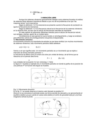 C = 9800 Nw – s
                                Mt

                                         3 VIBRACIÓN LIBRE
         Aunque los sistemas vibratorios generalmente trabajan como sistemas forzados el análisis
de sistemas libres adquiere importancia debido a que uno de los problemas a los que “las
maquinas temen” es la resonancia.
         Según la definición 1.2 H la resonancia se presenta cuando la frecuancia de excitación es
igual a la frecuencia de resonancia.
         Según la definición 1.2 G la frecuencia natural es la frecuencia de los sistemas vibratorios
en la vibración libre, de aquí que el calculo de frecuencias naturales es importante.
         En este capitulo se expondran diferentes metodos para el calculo de fracuencia natural,
sus ventajas y demas, apartir de un modelo tipico.
         Consideremos el caso general en que el existe un amortiguamiento, y luego se analizara
para diferentes valores de amortiguamiento incluyendo el despreciable.
3.1 Movimiento armonico
el movomiento armonico es importante de estudiar ya que tiene similitud con muchos movimientos
de sistemas vibratorios, todo movimiento periodico debe satisfacer:

        x (t) = X (t + τ)          Ec 3.1

Vamos a ver que significa esto. Un movimiento periodico es un movimiento que se repite a
intervalos de tiempo llamados periodos ‘τ’.
La frecuencia se define como el numero de ciclos por unidad de tiempo, de tal forma que se
relaciona con el periodo dela forma
                                                F= 1          (Ec. 3.2)
                       τ
Las unidades de la ecuación 3.2 son ciclos/seg ó Hertz
La figura 3.1 muestra un ejemplo de un movimiento periodico en donde la grafica de la posición de
una particula ‘P’ en funcion del angulo se muestra.




Fig. 3.1 Movimiento Armonico
En la fig. 3.1 se puede observar el máximo valor llamado la amplitud ‘A’.
Ahora si no se conociera el centroide existe una forma sencilla de calcularlo y es aprovechando el
equilibrio estatico ya que cuando el cuerpo esta estatico el centro de gravedad esta por una linea
imaginaria vertical al pivote.
 