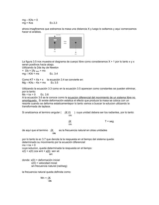 mg – KXs = 0
mg = Kxs                Ec.3.3

ahora imagfinemos que estiramos la masa una distancia X y luego lo soltamos y aquí comenzamos
hacer el análisis.




La figura 3.5 nos muestra el diagrama de cuerpo libre como consideramos X + 1 por lo tanto x y x
seran positivos hacia abajo.
Utilizando la 2da ley de Newton
+ Σfy = Σfy efect = mx
mg – KXt = mx            Ec. 3.4

Como KT = Xs + x la ecuación 3.4 se convierte en:
Mg – KXs – Kx = mx   Ec 3.5

Utilizando la ecuación 3.3 como en la ecuación 3.5 aparecen como constantes se pueden eliminar,
por lo tanto:
Mx + kx = 0      Ec. 3.6
A la ecuación 3.6 se le conoce como la ecuacion diferencial del movimiento de un sistema libre no
amortiguado. Si existe deformación estatica el efecto que produce la masa se coloca con un
resorte cuando se deforma estaticamentepor lo tanto vamos a buscar la solucion utilizando la
transformada de laplace.

Si analizamos el termino angular (   √K (t) ) cuya unidad debera ser los radiantes, por lo tanto:
                                        √m

                                         √K                              T = seg
                                         √m

de aquí que el termino √K        es la frecuencia natural en otras unidades
                        √m

por lo tanto la ec 3.7 que denota la la respuesta en el tiempo del sistema queda:
determinado su movimiento por la ecuación diferencial:
mx + kx = 0
cuya solucion, queda determinada la respuesta en el tiempo:
x(t) = x(0) cos wnt + x(0) sen wt
                         wn

donde: x(0) = deformación inicial
       x(0) = velocidad inicial
       wn frecuencia natural (rad/seg)

la frecuencia natural queda definida como:

                Wn = √K
                     √m
 