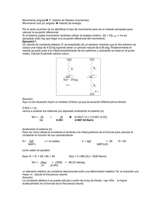 Movimiento angular 2° metodo de Newton (momentos)
Movimiento rect y/o angular  metodo de energia.

Por lo tanto el primer tip´es identificar el tipo de movimiento para ver el metodo apropiado para
calcular la ecuación diferencial.
Si el sistema posee movimiento rectilíneo utilizar el analisis cinetico Σfy = Σfy efect = mx es
apropiado sollo hay que llegar a la ecuación diferencial del movimiento.
Ejemplo3.1
Un resorte de constante elástica ‘K’ es empotrado de un extremo mientras que el otro extremo se
coloca una masa de 4.53 kg logrando tener un periodo natural de 0.45 seg. Posteriormente el
resorte se parte justo a la mitad empotrándose de los extremos y colocando la masa en el punto
medio. Calcule el periodo natural nuevo.




Solucion:
Aquí no es necesario hacer un analisis Cinetico ya que la ecuación Diferencial es directa.

0.453 x + kx
vamos a analizar los sistemas por separado analizando el sistema (a)

        Wn = √K          =      √K          K=Wn12 m = (13.95)2 (4.53)
            √m               0.453           k=887.54 Nw/m


Analizando el sistema (b)
Para ver como afecta la constante al dividirse a la mitad partimos de la formula para calcular la
constante en función de sus características

K=    Gd4          n = # vueltas                    k’ = Gd4            = 2K        K’= 2K
     64R3n                                                       64R3(n/2)

como están en paralelo

Keq= K’ + K’ = 2K +2K = 4K              Keq = 4 ( 882.25) = 3526 Nw/mt

        Wn = √Keq         = √3526    = 88.22 rad/seg
             √m          √0.453

un elemento elástico de constante desconocida sufre una deformación estática ‘Xs’ al colocarle una
masa ‘m’. calcule la frecuencia natural.
Solución:
La constante elástica k se puede calcular a partir de la ley de Hooke mg= KXs k=mg/xs
sustituyéndolo en la formula de la frecuencia natural.
 