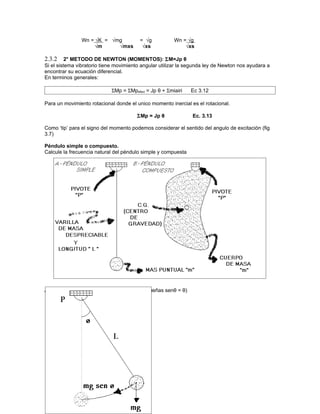 Wn = √K = √mg             = √g          Wn = √g
                   √m      √mxs           √xs              √xs

2.3.2     2° METODO DE NEWTON (MOMENTOS): ΣM=Jp θ
Si el sistema vibratorio tiene movimiento angular utilizar la segunda ley de Newton nos ayudara a
encontrar su ecuación diferencial.
En terminos generales:

                            ΣMp = ΣMpefect = Jp θ + Σmiairi    Ec 3.12

Para un movimiento rotacional donde el unico momento inercial es el rotacional.

                                       ΣMp = Jp θ              Ec. 3.13

Como ‘tip’ para el signo del momento podemos considerar el sentido del angulo de excitación (fig
3.7)

Péndulo simple o compuesto.
Calcule la frecuencia natural del péndulo simple y compuesta




Análisis del péndulo simple (oscilaciones pequeñas senθ = θ)
 