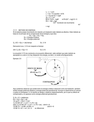 τ2 - τ1 = Jp θ
                                                    τ1 = kxr = K (rsenθ)r = Kr2θ
                                                    τ2 = mg sen θ l = mglθ
                                                    Jp = JcG + mr2
                                                    Mr2θ + Kr2θ – mglθ       mr2θ+(Kr2 – mgl) θ = 0
                                                               2
                                                    Wn = √Kr – mgl
                                                                 √mr2 Condición de movimiento
                                                                                                      Kr2
                                                    > mgl

2.3.3     METODO DE ENERGIA
Si el sistema posee movimiento de rotación y/o traslación este método es efectivo. Este método se
basa en el principio de la conservación de la energía y que dice:
                         Ec1 + Ep1 = Ec2 + Ep2
                Ec = Energía Cinética
                Ep = Energía potencial

Σp ( EC + Ep ) = cte| tiempo              Ec. 3.14

Derivando la ec. 3.14 con respecto al tiempo

d/dt Σp (Ec + Ep) = 0                     Ec 3.15

La ecuación 3.15 nos conducira a la ecuación diferencial, cabe señalar que este metodo es
apropiado si y solo si no hay disipación de energia, es decir, no existe amortiguamiento.

Ejemplo 3.5




Aquí podemos observar que existe tanto la energia cinética rotacional como de traslación, tambien
existe energia potencial elastica y energia potencial gravitacional. Aunque si observamos al colocar
o quitar el contrapeso ‘m’ el resorte se alarga o restaura respectivamente, por lo que su efecto es
compensado y no aparece como energia potencial gravitacional.

Σp Ec + E = cte|tiempo
Ecr + Ect + Epr = cte
1/2 Jp θ2 + 1/2m2+ ½ Kx2
½ (1/2 Mr2) θ2 + ½ mr2 + ½ r2θ = cte
d/dt [ ½ (1/2 Mr2) θ2 + ½ mr2 + ½ r2θ = cte ] d/dt θ = θ
1/2 Mr2 θ + mr2θθ + Kr2θθ = 0                        d/dt θ = θ
1/2 Mr2 θ + Kr2 + mr2 ) θ = 0    ec diferencial.
 