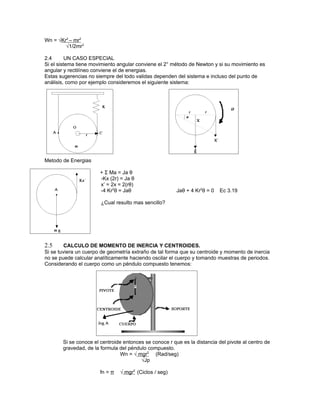Wn = √Kr2 – mr2
        √1/2mr2

2.4       UN CASO ESPECIAL
Si el sistema tiene movimiento angular conviene el 2° método de Newton y si su movimiento es
angular y rectilíneo conviene el de energias.
Estas sugerencias no siempre del todo validas dependen del sistema e incluso del punto de
análisis, como por ejemplo consideremos el siguiente sistema:




Metodo de Energias

                       + Σ Ma = Ja θ
                       -Kx (2r) = Ja θ
                       x’ = 2x = 2(rθ)
                       -4 Kr2θ = Jaθ                    Jaθ + 4 Kr2θ = 0   Ec 3.19

                       ¿Cual resulto mas sencillo?




2.5      CALCULO DE MOMENTO DE INERCIA Y CENTROIDES.
Si se tuviera un cuerpo de geometría extraño de tal forma que su centroide y momento de inercia
no se puede calcular analíticamente haciendo oscilar el cuerpo y tomando muestras de periodos.
Considerando el cuerpo como un péndulo compuesto tenemos:




       Si se conoce el centroide entonces se conoce r que es la distancia del pivote al centro de
       gravedad, de la formula del péndulo compuesto.
                                Wn = √ mgr2 (Rad/seg)
                                        √Jp

                       fn = π   √ mgr2 (Ciclos / seg)
 