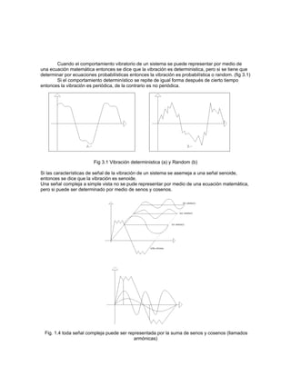 Cuando el comportamiento vibratorio de un sistema se puede representar por medio de
una ecuación matemática entonces se dice que la vibración es deterministica, pero si se tiene que
determinar por ecuaciones probabilísticas entonces la vibración es probabilística o random. (fig 3.1)
       Si el comportamiento determinístico se repite de igual forma después de cierto tiempo
entonces la vibración es periódica, de la contrario es no periódica.




                         Fig 3.1 Vibración deterministica (a) y Random (b)

Si las características de señal de la vibración de un sistema se asemeja a una señal senoide,
entonces se dice que la vibración es senoide.
Una señal compleja a simple vista no se pude representar por medio de una ecuación matemática,
pero si puede ser determinado por medio de senos y cosenos.




  Fig. 1.4 toda señal compleja puede ser representada por la suma de senos y cosenos (llamados
                                            armónicas)
 