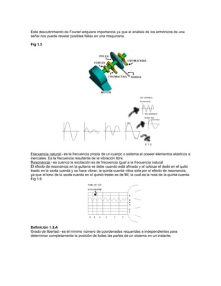 Este descubrimiento de Fourier adquiere importancia ya que el análisis de los armónicos de una
señal nos puede revelar posibles fallas en una maquinaria.

Fig 1.5




Frecuencia natural.- es la frecuencia propia de un cuerpo o sistema al poseer elementos elásticos e
inerciales. Es la frecuencia resultante de la vibración libre.
Resonancia.- es cuenco la excitación es de frecuencia igual a la frecuencia natural
El efecto de resonancia en la guitarra se debe cuando está afinada y al colocar el dedo en el quito
trasto en la sexta cuerda y se hace vibrar, la quinta cuerda vibra sola por el efecto de resonancia,
ya que el tono de la sexta cuerda en el quinto trasto es de MI, la cual es la nota de la quinta cuerda.
Fig 1.6




Definición 1.3.A
Grado de libertad.- es el mínimo número de coordenadas requeridas e independientes para
determinar completamente la posición de todas las partes de un sistema en un instante.
 