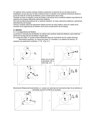 Un sistema vibra si posee energía cinética y potencial, la carencia de uno de ellos anula la
posibilidad, es por eso que en esta unidad se hace un estudio a los sistemas dinámicos desde el
punto de vista de la 2da ley de Newton y de la conservación de la masa.
También se hace un estudio a la ley de Hooke y del calculo de la constante elástica equivalente de
sistemas que posean diferentes elementos elásticos.
Son tres los elementos básicos de un sistema vibratorio: la masa, elementos elásticos y elementos
absorbedores de energía.
Vamos a analizar estos tres elementos desde el punto de vista cinético, tanto por medio de la
ecuación de la segunda ley de Newton como de la conservación de la energía.

2.1 MASAS
2.1.1 La segunda ley de Newton.
La primera y la tercera ley de Newton se utilizan para analizar sistemas elásticos, para sistemas
dinámicos la segunda ley de Newton resulta apta.
Un cuerpo de masa “m” puede poseer diferentes tipos de movimiento de los cuales tenemos:
        Movimiento rectilíneo: un cuerpo de masa “m” sometido a un sistema de fuerzas ΣF
poseerá una aceleración rectilínea x T.Q. (Fig. 2.1)




                                                   =


Movimiento Rotacional Centroidal: Un cuerpo con un movimiento de inercia de masa con respecto
                         a su centro de gravedad ‘JG’ y aceleración angular θ queda
                         determinado como (fig. 2.2)




                                                   =




Movimiento Rotacional Excentroidal: un cuerpo con este tipo de movimiento (fig 2.2) es idéntico al
                         centroidal, porque el análisis es el pivote




                                                   =
 