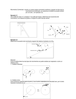 Movimiento Combinado: cuando un cuerpo posee movimiento rectilíneo y angular se dice que su
                        movimiento es combinado, en ocasiones el análisis se puede sustituir
                        por uno solo. ( ver ejemplo 2.2)

Ejemplo 2.1
Una varilla de masa ‘m’ y longitud ‘l’ se suelta del reposo. Determine las ecuaciones del
movimiento, si el sistema ha girado un ángulo θ a partir del eje vertical.




Ejemplo 2.2
Determine la ecuación del movimiento angular del sistema mostrado en la Fig.,




Solucion:
Como la esfera tiene los dos tipos de movimientos se puede analizar por separado o como un
sistema único.
1.- Análisis individual.




2.- Análisis único.
Como tenemos rodadura para el punto ‘p’ es el centro instantáneo de velocidad cero, por lo tanto
haciendo momentos en ‘p’
 