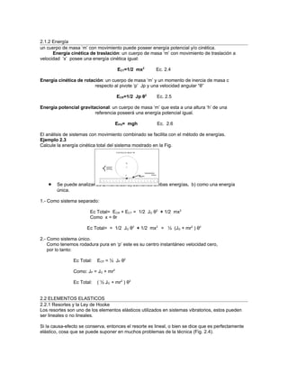2.1.2 Energía
un cuerpo de masa ‘m’ con movimiento puede poseer energía potencial y/o cinética.
      Energía cinética de traslación: un cuerpo de masa ‘m’ con movimiento de traslación a
velocidad ‘x’ posee una energía cinética igual:

                                      ECT=1/2 mx2      Ec. 2.4

Energía cinética de rotación: un cuerpo de masa ‘m’ y un momento de inercia de masa c
                         respecto al pivote ‘p’ Jp y una velocidad angular “θ”

                                      ECR=1/2 Jp θ2     Ec. 2.5

Energía potencial gravitacional: un cuerpo de masa ‘m’ que esta a una altura ‘h’ de una
                         referencia poseerá una energía potencial igual.

                                      EPG= mgh          Ec. 2.6

El análisis de sistemas con movimiento combinado se facilita con el método de energías.
Ejemplo 2.3
Calcule la energía cinética total del sistema mostrado en la Fig.




    •   Se puede analizar de 2 maneras: a) sumando ambas energías. b) como una energía
        única.

1.- Como sistema separado:

                        Ec Total= ECR + ECT = 1/2 JG θ2 + 1/2 mx2
                        Como x = θr

                      Ec Total= = 1/2 JG θ2 + 1/2 mx2 = ½ (JG + mr2 ) θ2

2.- Como sistema único.
    Como tenemos rodadura pura en ‘p’ este es su centro instantáneo velocidad cero,
    por lo tanto:

                Ec Total:   ECP = ½ JP θ2

                Como: JP = JG + mr2

                Ec Total:   ( ½ JG + mr2 ) θ2


2.2 ELEMENTOS ELASTICOS
2.2.1 Resortes y la Ley de Hooke
Los resortes son uno de los elementos elásticos utilizados en sistemas vibratorios, estos pueden
ser lineales o no lineales.

Si la causa-efecto se conserva, entonces el resorte es lineal, o bien se dice que es perfectamente
elástico, cosa que se puede suponer en muchos problemas de la técnica (Fig. 2.4).
 