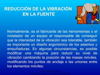 Autor: Ricardo Vasquez
Descarga ofrecida por: www.prevention-world.com
Normalmente, es el fabricante de las herramientas o el
instalador de un equipo el responsable de conseguir
que la intensidad de la vibración sea tolerable, también
es importante un diseño ergonómico de los asientos y
empuñaduras. En algunas circunstancias, es posible
modificar una máquina para reducir su nivel de
vibración cambiando la posición de las masas móviles,
modificando los puntos de anclaje o las uniones entre
los elementos móviles.
REDUCCIÓN DE LA VIBRACIÓN
EN LA FUENTE
 