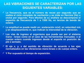 Autor: Ricardo Vasquez
Descarga ofrecida por: www.prevention-world.com
LAS VIBRACIONES SE CARACTERIZAN POR LAS
SIGUIENTES VARIABLES:
 La frecuencia, que es el número de veces por segundo que se
realiza el ciclo completo de oscilación y se mide en Hercios (Hz) o
ciclos por segundo. Para efectos de su análisis se descompone el
espectro de frecuencia de 1 a 1500 Hz, en tercios de banda de
octava.
 La amplitud se puede medir en: aceleración m/s2, en velocidad m/s
y en desplazamiento m, que indican la intensidad de la vibración.
 Las vías de ingreso al organismo que puede ser por el sistema
mano - brazo como en el caso de las herramientas manuales; o al
cuerpo entero cuando ingresan desde el soporte en posición de
pié o sentado.
 El eje x, y, z del sentido de vibración de acuerdo a los ejes
normalizados en las vibraciones mano-brazo o de cuerpo entero.
 Y Por supuesto el tiempo de exposición.
 